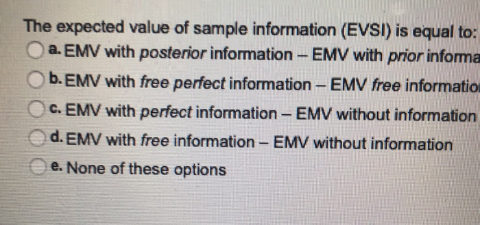 The expected value of sample information (EVSl) is equal to: a. EMV with posterior information - EMV with prior informa O b.EMV with free perfect information - EMV free informatio t information- EMV without information Oc. EMV with perfec d. EMV with free information- EMV without information e. None of these options