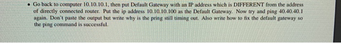 . Go back to computer 10.10.10.1, then put Default Gateway with an IP address which is DIFFERENT from the address of directly connected router. Put the ip address 10.10.10.100 as the Default Gateway. Now try and ping 40.40.40.1 again. Dont paste the output but write why is the pring still timing out. Also write how to fix the default gateway so the ping command is successful.