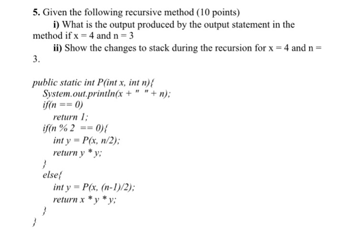 5. Given the following recursive method (10 points) method ifx- 4 and n 3 3. public static int P(int x, int n) i) What is the output produced by the output statement in the ii) Show the changes to stack during the recursion for x- 4 and n- System.out.println(x ++n); return 1 if(n % 2-0) { inty-P(x, n/2); return y *y; else inty -P(r, (n-1)/2); return x *y *y;