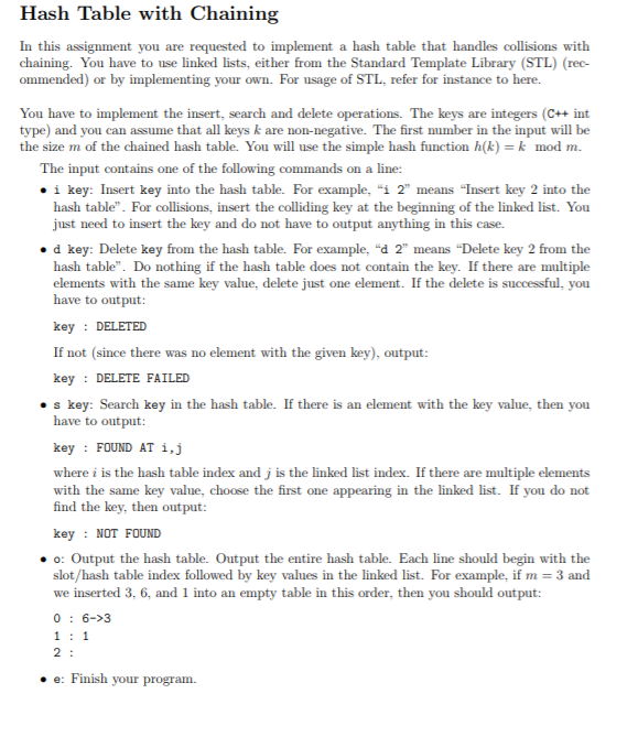 Hash Table with Chaining In this assignment you are requested to implement a hash table that handles collisions with chaining. You have to use linked lists, either from the Standard Template Library (STL) (rec- ommended) or by implementing your own. For usage of STL, refer for instance to here. You have to implement the insert, search and delete operations. The keys are integers (C++ int type) and you can assume that all keys k are non-negative. The first number in the input will be the size m of the chained hash table. You will use the simple hash function h(k)k mod m The input contains one of the following commands on a line: . i key: Insert key into the hash table. For example, i 2 means Insert key 2 into the hash table. For collisions, insert the colliding key at the beginning of the linked list. You just need to insert the key and do not have to output anything in this case. o d key: Delete key from the hash table. For example, d 2 means Delete key 2 from the hash table. Do nothing if the hash table does not contain the key. If there are multiple elements with the same key value, delete just one element. If the delete is successful, you have to output: keyDELETED If not (since there was no element with the given key), output: key DELETE FAILED . s key: Search key in the hash table. If there is an element with the key value, then you have to output: key : FOUND AT i, j where i is the hash table index and j is the linked list index. If there are multiple elements with the same key value, choose the first one appearing in the linked list. If you do not find the key, then output: keyNOT FOUND o: Output the hash table. Output the entire hash table. Each line should begin with the 3 and slot/hash table index followed by key values in the linked list. For example, if m we inserted 3, 6, and 1 into an empty table in this order, then you should output: 0: 6->3 ·e: Finish your program.