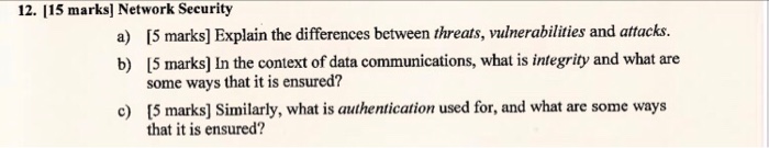 12. 115 marks] Network Security a) 5 marks] Explain the differences between threats, vulnerabilities and attacks. b) 15 marks] In the context of data communications, what is integrity and what are some ways that it is ensured? [5 marks] Similarly, what is authentication used for, and what are some ways that it is ensured? c)