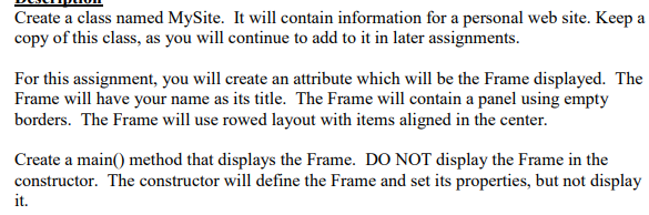 Create a class named MySite. It will contain information for a personal web site. Keep a copy of this class, as you will continue to add to it in later assignments. For this assignment, you will create an attribute which wil be the Frame displayed. The Frame will have your name as its title. The Frame will contain a panel using empty borders. The Frame will use rowed layout with items aligned in the center constructor. The constructor will define the Frame and set its properties, but not display it.