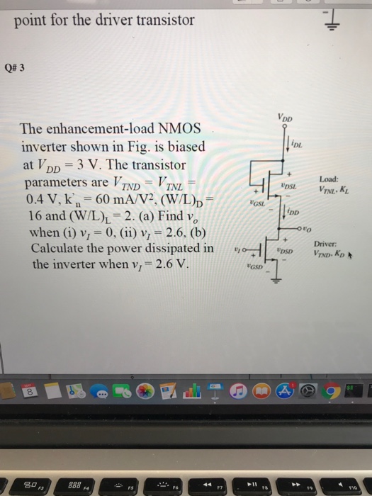 point for the driver transistor Q# 3 The enhancement-load NMOS inverter shown in Fig. is biased at VDD 3 V. The transistor parameters are TNDTNL 0.4 V, kn = 60 m A/V2. (W/Lb = 16 and (W/L),-2. (a) Find vo when (i) v 0, ii) v 2.6, (b) Calculate the power dissipated in the inverter when v-2.6 V ?DL +Load: tas. ?DD to Driver 8 ?? F3 889F 1I