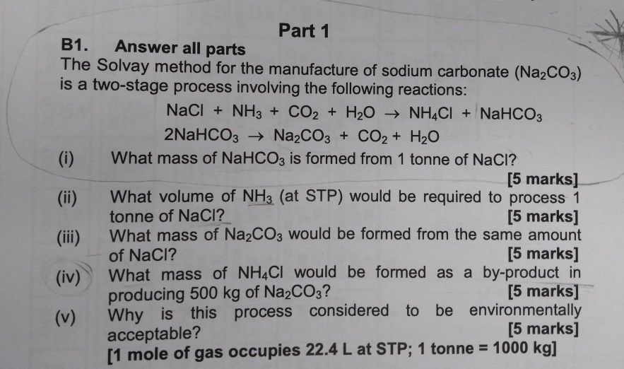 Part 1 B1. Answer all parts The Solvay method for the manufacture of sodium carbonate (Na2co:) is a two-stage process involving the following reactions: NaCI + NH3+ CO2 + H20 NH4CI + NaHCO3 2NaHCO3 Na2CO3 + CO2+ H20 (i) What mass of NaHCO3 is formed from 1 tonne of NaCI? [5 marks] (ii) What volume of NH3 (at STP) would be required to process 1 [5 marks] (ii) What mass of Na2COs would be formed from the same amount [5 marks] (iv) What mass of NH4CI would be formed as a by-product in [5 marks] (v) Why is this process considered to be environmentally tonne of NaCI? of NaCI? producing 500 kg of Na2COs? acceptable? [5 marks] [1 mole of gas occupies 22.4 L at STP: 1 tonne = 1000 kg]