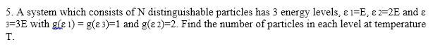 5. A system which consists of N distinguishable particles has 3 energy levels, ε 1-E ε 2-2E and ε 3-3E with gle 1) = g(ε 3)-1 and g(ε 2-2. Find the number of particles in each level at temperature