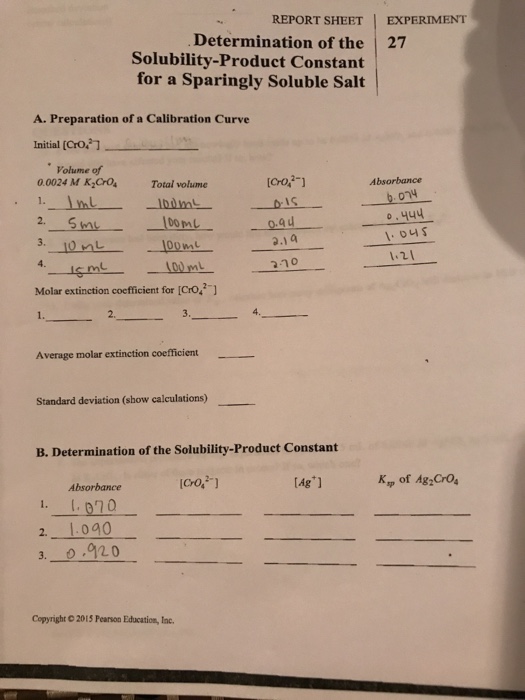 REPORT SHEET EXPERIMENT Determination of the 27 Solubility-Product Constant for a Sparingly Soluble Salt A. Preparation of a Calibration Curve Initial [00 Volume of 0.0024 M K,Cro Total volme [Cro, Absorbance 1. o.444 2.14 ous 1.2 100m Molar extinction coefficient for [Cro ] 1. 2. Average molar extinction coefficient Standard deviation (show calculations) B. Determination of the Solubility-Product Constant K of Ag Cros Absorbance 2. 1.0a0 3. 0.920 Copyright © 2015 Pearson Education, lac.