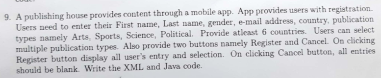 9. A publishing house provides content through a mobile app. App provides users with registration ail address, country, publication Users need to enter their First name, Last name, gender, e-m types namely Arts, Sports, Science, Political. Provide atleast 6 countries. Users can select multiple publication types. Also provide two buttons namely Register and Cancel. On clicking Register button display all users entry and selection. On clicking Cancel button, all entries should be blank. Write the XML and Java code.