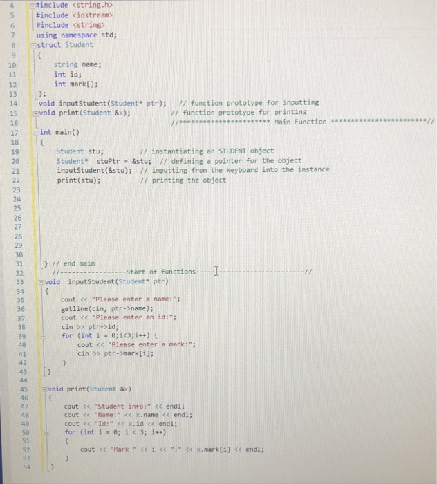 -#include <string.h> #include <iostream> #include <string) 7 7 using namespace std; 8 Estruct Student string name; int id; int mark[ 10 14 void inputStudent (Student ptr); / function prototype for inputting 15 Evoid print (Student &x); 16 17 :int main() 18 19 20 21 // function prototype for printing /Main Function // instantiating an STUDENT object Student stu; Student stuPtr &stu; 11 defining a pointer for the object inputStudent (&stu); / inputting from the keyboard into the instance print (stu) // printing the object 23 24 25 26 27 29 30 31 I/ end main 32 33 Evoid 

<div class=