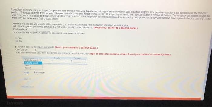 company currently using an inspection process in its matenial receiving department is trying to install an overall cost reduction program One possible reduction is the elimination of one inspection postion This position tests items tor rate inclading fringe benefts for this position is $10 i the inspection position is eliminaled, defects will go into product assembly which the probability of a material defect averages 0.01 By inspecting all tems, the inspector is able to remove all defects. The inspector can inspect 55 units per and w have to be repaced laer at a costof$1,each hour. The houtly when 

<div class=