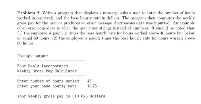 Problem 2: Write a program that displays a message, asks a user to enter the number of hours worked in one week, and the base hourly rate in dollars. The program then computes the weekly gross pay for the user or produces an error message if erroneous data was inputted. An example of an erroneous data is when the user enter strings instead of numbers. It should be noted that (1) the employee is paid 1.5 times the base hourly rate for hours worked above 40 hours but below or equal 60 hours, (2) the employee is paid 2 times the base hourly rate for hours worked above 60 hours Example output: Four Reals Incorporated Weekly Gross Pay Calculator Enter number of hours worked: 45 Enter your base hourly rate: 10.75 Your weekly gross pay is 510.625 dollars