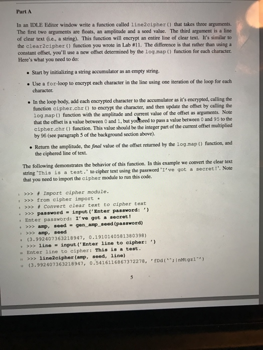 Part A In an IDLE Editor window write a function called 1ine2cipher that takes three arguments. The first two arguments are floats, an amplitude and a seed value. The third argument is a line of clear text (i.e.,, a string). This function will encrypt an entire line of clear text. Its similar to the clear 2 cipher ( ) function you wrote in Lab #11. The difference is that rather than using a constant offset, youll use a new offset determined by the log.map function for each character Heres what you need to do: Start by 

<div class=