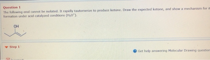 Question 1 The following enol cannot be isolated. It rapidlytautomerze to produce ketone. Draw the expected ketone, and show a mechanism for formation under acid-catalyzed conditions (Ho). OH ? Step 1 Get help answering Molecular Drawing question