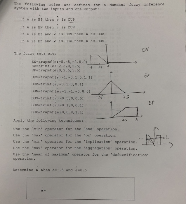 The following rules are defined for a Mamdani fuzzy inference system with two inputs and one output: If e is EP then u is DUIP If e is EN then u is DUN If e is EZ and e is DES then u is DUZ If e is EZ and e is DEZ then u is DUS EN The fuzzy sets are: EN-trapmf (e:-5,-5,-2.5,0) EZ-trimf (e:-2.5, 0,2.5)25 EP-trapmf (e:0,2.5,5,5) 25 ? C2 DES-trapmf (ei-1,-0.1,0.1,1) DEZ-trimf (ei-0.1,0,0.1) DUN-trapmf (ui-1,-1,-0.8,0) Dus-trinflu:-0.5,0,0.5) DUZ-trimf (ui-0.1,0,0.1) DUP-trapmf (u:0,0.8,1,1) -? EP 2s S Apply the following techniques Use the min operator for the and operation. Use the max operator for the or operation. Use the min operator for the iplication operation. Use the max operator for the aggregation operation. Use the mean of maximum operator for the defuzzification operation. Determine u when e#1.5 and e 0.5