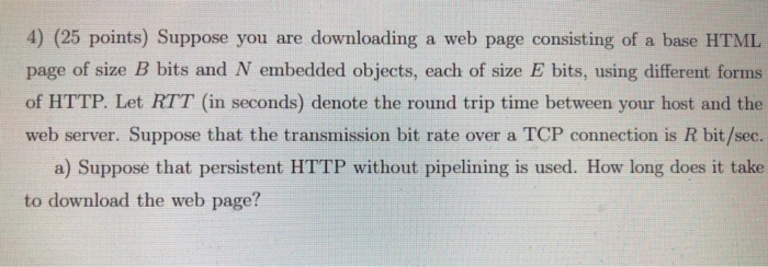 4) (25 points) Suppose you are downloading a web page consisting of a base HTML page of size B bits and N embedded objects, each of size E bits, using different forms of HTTP. Let RTT (in seconds) denote the round trip time between your host and the web server. Suppose that the transmission bit rate over a TCP connection is R bit/sec. a) Suppose that persistent HTTP without pipelining is used. How long does it take to download the web page?