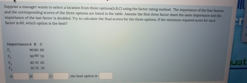 Suppose a manager wants to select a location from three options(A.B.C) using the factor rating method. The importance of the four and the corresponding scores of the three options are listed in the table. Assume the first three factor share the same importance and the importance of the last factor is doubled. Try to calculate the final scores for the three options. If the minimum factor is 60, which option is the best? required score for each Importance A B C 9080 90 9060 70 8570 65 55 75 70 F. 2 st A: , the best option is: