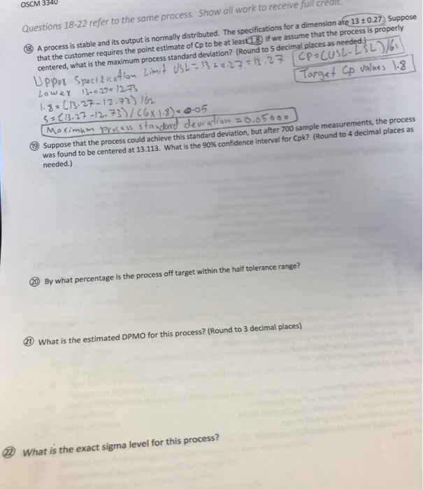 OSCM 3340 Questions 18-22 refer to the same process. Show all work to receive full crédi 3 A process is stable and its output is normally distributed. The specifications for a dimension are 13: 0.27) Suppose that the customer requires the point estimate of Op to be at least18) If we assume that the process is properly centered, what is the maximum process standard deviation? Round to decimal places as needed 3-3.27-12.) r Suppose that the process could achieve this standard deviation, but after 700 sample measurements, the process was found to be centered at 13.113. What is 

<div class=
