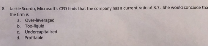 Jackie Scordo, Microsofts CFO finds that the company has a current ratio of 3.7. She would conclude tha the firm is 8. a. Over-leveraged b. Too-liquid c. Undercapitalized d. Profitable