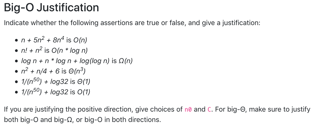 Big-O Justification Indicate whether the following assertions are true or false, and give a justification: n5n2 8n4 is O(n) n!+n2 is O(n log n) . log n + n * log n + log(log n) is Ω(n) .n2 + n/4 + 6 is Θ(n3) 1/(n50) +log32 is (1) 1/(n50) +log32 is 0(1) If you are justifying the positive direction, give choices of n0 and C. For big-e, make sure to justify both big-O and big-2, or big-O in both directions.
