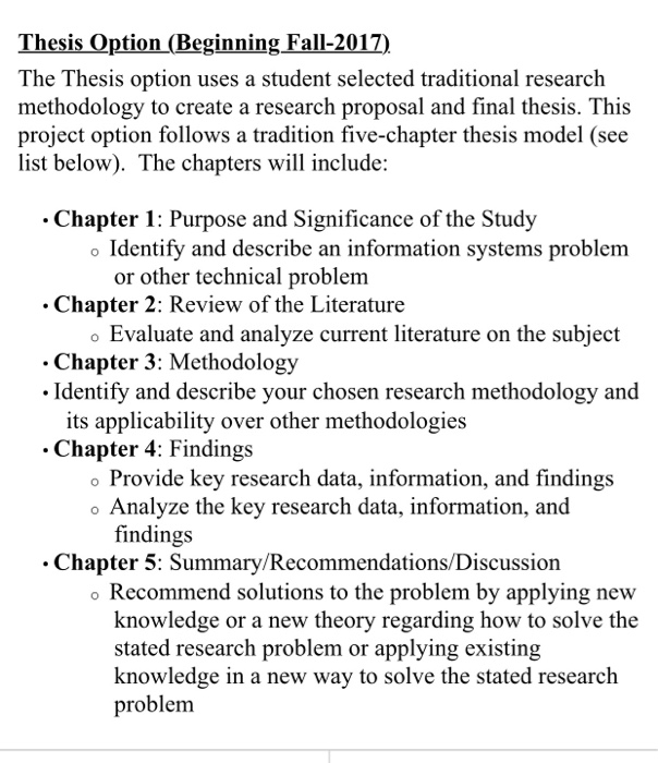 Thesis Option (Beginning Fall-2017) The Thesis option uses a student selected traditional research methodology to create a research proposal and final thesis. This project option follows a tradition five-chapter thesis model (see list below). The chapters will include: Chapter 1: Purpose and Significance of the Study Identify and describe an information systems problem or other technical problem Chapter 2: 

<div class=