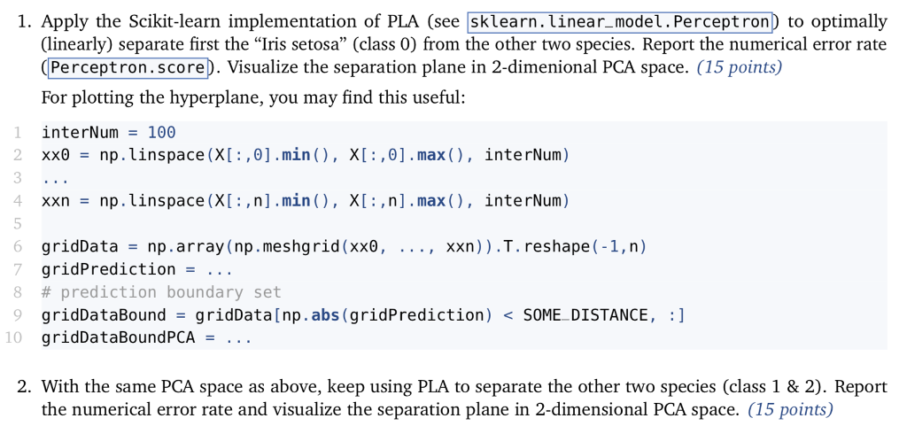 1. Apply the Scikit-learn implementation of PLA (see sklearn. Linear_model.Perceptron to optimally (linearly) separate first the Iris setosa (class 0) from the other two species. Report the numerical error rate Perceptron.scorep. Visualize the separation plane in 2-dimenional PCA space. (15 points) For plotting the hyperplane, you may find this useful: 1 interNum=100 2 xx8_np . linspace (X [ : ,θ] .min ( ) , X[ : , θ ] . max ( ) , interNum ) 3 4 xxnnp.linspace (X: ,n].min), XI,n].max(), interNum) xxn)).T. re shape (-1,n) gridData gridPrediction - .. . # prediction boundary set np.array (np.me shgrid (xx8, b = , 7 9 gridDataBound-gridData[np.abs (gridPrediction) SOME DISTANCE, :] 10 gridDataBoundPCA = . . . 2. With the same PCA space as above, keep using PLA to separate the other two species (class 1 & 2). Report the numerical error rate and visualize the separation plane in 2-dimensional PCA space. (15 points)
