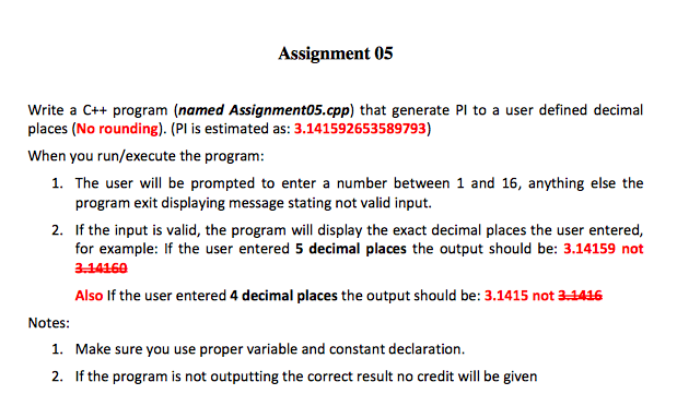 Assignment 05 Write a C++ program (named Assignment05.cpp) that generate Pl to a user defined decimal places (No rounding). (Pl is estimated as: 3.141592653589793) When you run/execute the program: as: 3.1415925358979fined 1. The user will be prompted to enter a number between 1 and 16, anything else the program exit displaying message stating not valid input 2. If the input is valid, the program will display the exact decimal places the user entered, for example: If the user entered 5 decimal places the output should be: 3.14159 not 3-14169 Also If the user entered 4 decimal places the output should be: 3.1415 not 34416 Notes 1. 2. Make sure you use proper variable and constant declaration. If the program is not outputting the correct result no credit will be given