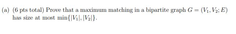 (a) (6 pts total) Prove that a maximum matching in a bipartite graph G = (VİNG; E) has size at most min{VM, IV2