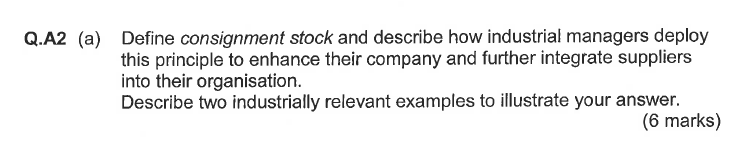 Q.A2 (a) Define consignment stock and describe how industrial managers deploy this principle to enhance their company and further integrate suppliers into their organisation. Describe two industrially relevant examples to illustrate your answer. (6 marks)