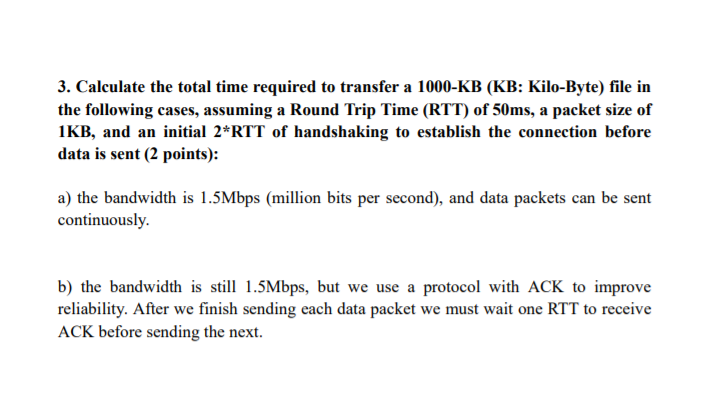 3. Calculate the total time required to transfer a 1000-KB (KB: Kilo-Byte) file in the following cases, assuming a Round Trip Time (RTT) of 50ms, a packet size of IKB, and an initial 2*RTT of handshaking to establish the connection before data is sent (2 points): a) the bandwidth is 1.5Mbps (million bits per second), and data packets can be sent continuously. b) the bandwidth is sll 1.5Mbps, but we use a protocol with ACK to improve reliability. After we finish sending each data packet we must wait one RTT to receive ACK before sending the next