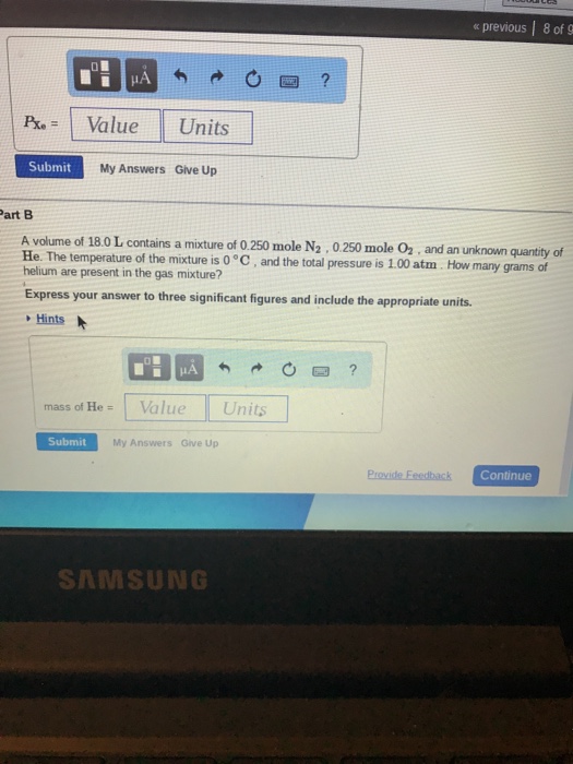 « previous | 8 of 9 Pre = 1 Value Units Submit My Answers Give Up art B A volume of 18.0 L contains a mixture of 0.250 mole N2,0.250 mole O2, and an unknown quantity of He The temperature of the mixture is l pressure is 1.00 atm. How many grams of helium are present in the gas mixture? Express your answer to three significant figures and include the appropriate units. Hints mass of HeValue Ur Submit My Answers Give Up Continue SAMSUNG
