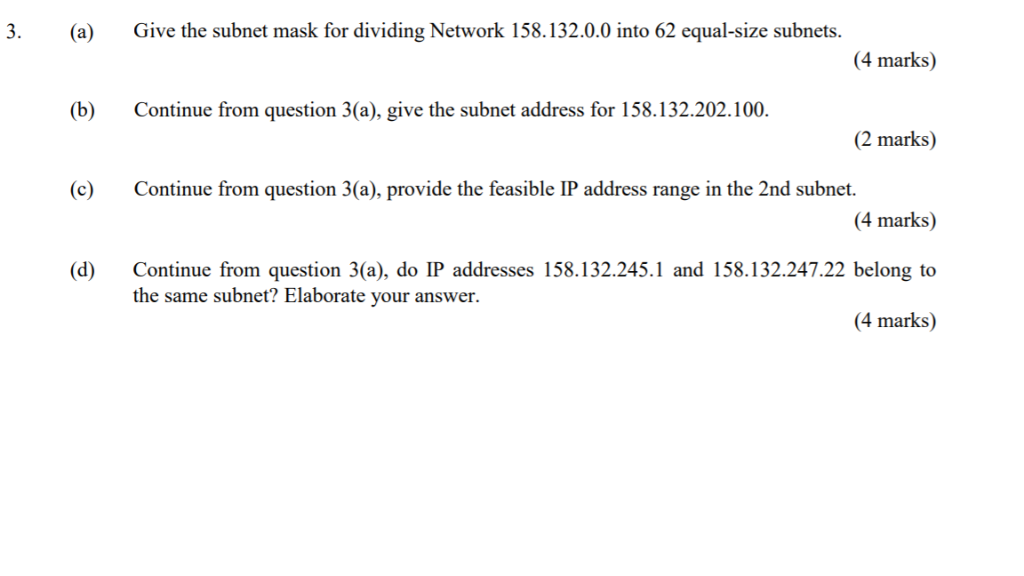 3. (a) Give the subnet mask for dividing Network 158.132.0.0 into 62 equal-size subnets. 4 marks) b Continue from question 3(