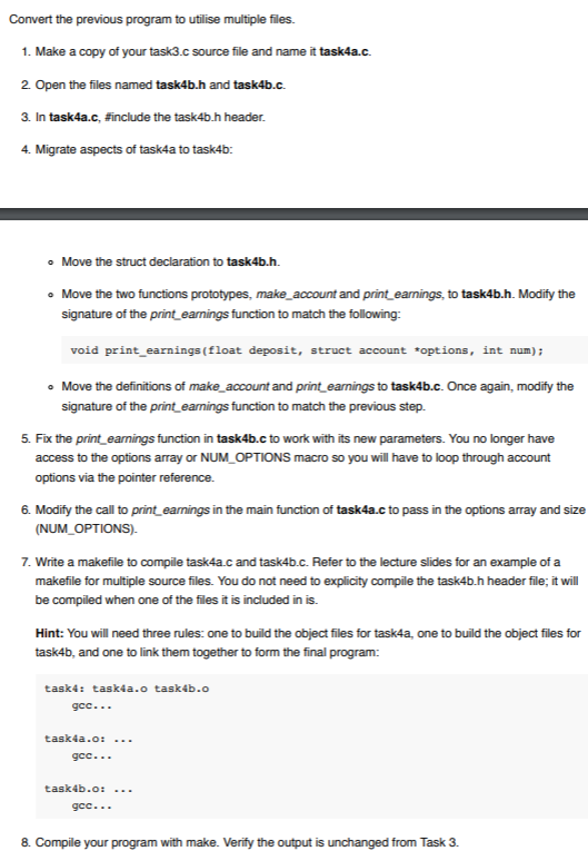 1. Make a copy of your task3.c source file and name it task4a.c. 2 Open the files named task4b.h and task4b.c. 3. In task4a.с. #include the task4b.h header 4. Migrate aspects of task4a to task4b: o Move the struct declaration to task4b.h o Move the two functions prototypes, make_account and print earnings, to task4b.h. Modify the signature of the print earnings function to match the following: void print earnings (float deposit, struct account options, int num); Move the definitions of make account and print earnings to task4b.c. Once again, modify the signature of the print earnings function to match the previous step. 5. Fix the print earnings function in task4b.c to work with its new parameters. You no longer have access to the options array or NUM OPTIONS macro so you will have to loop through account options via the pointer reference. 6. Modify the call to print earnings in the main function of task4a.c to pass in the options array and size (NUM_OPTIONS). 7. Write a makefile to compile task4a.c and task4b.c. Refer to the lecture slides for an example of a makefile for multiple source files. You do not need to explicity compile the task4b.h header file; it wil be compiled when one of the files it is included in is. Hint: You will need three rules: one to build the object files for task4a, one to build the object files for task4b, and one to link them together to form the final program: task4a.o: task4b.o:... 8. Compile your program with make. Verity the output is unchanged from Task 3.