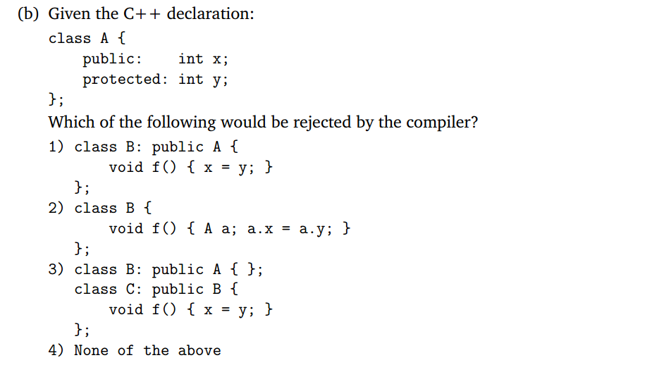 (b) Given the C+ + declaration: class Af public: protected: int y; int x; J; Which of the following would be rejected by the compiler? 1) class B: public A f 2) class B 3) class B: publicAt ; class C: public B f 4) None of the above