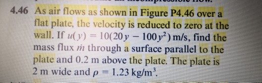 4.46 As air flows as shown in Figure P4.46 over a flat plate, the velocity is reduced to zero at the wall. If u(y) 10(20y 100y2) m/s, find the mass flux m through a surface parallel to the plate and 0.2 m above the plate. The plate is 2 m wide and p 1.23 kg/m.