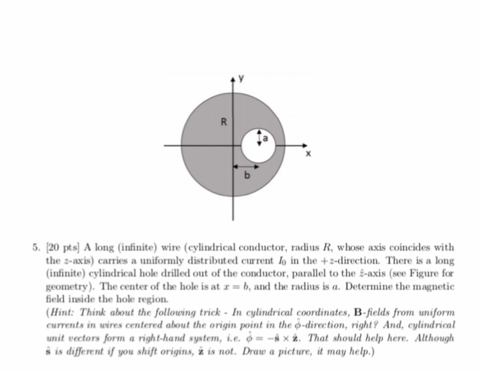 5. 20 pts A long (infinite) wire (cylindrical conductor, radius R, whose axis coincides with the ะ-axis) carries a uniformly distributed current lo in the +s-direction. There is a long (infinite) cylindrical hole drilled out of the conductor, parallel to the s-axis (see Figure for geometry). The center of the hole is at x = b, and the radius is a. Determine the magnetic field inside the hole region. Hint: Think about the following trick -In cylindrical coordinates, B-fields from uniform cuments in ures centered about the origin point in the φ-direction, right? And, cylindrical unit vectors form a right-hand system, i.e. φ--** z. That should help here. Although s is different if you shift origins, ż is not. Draw a picture, it may help.)