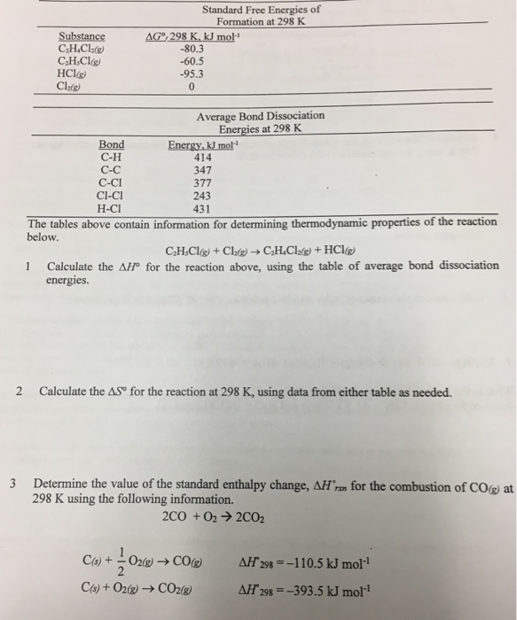 Standard Free Energies of Formation at 298 K AG 298 K.kJ mol -80.3 -60.5 -95.3 0 HC1g) Clafg) Average Bond Dissociation Energies at 298 K Bond C-H C-C C-Ci CI-CI H-CI 414 347 377 243 431 The tables above contain information for determining thermodynamic properties of the reaction below. Calculate the ?/p for the reaction above, using the table of average bond dissociation energies. 2 Calculate the AS® for the reaction at 298 K, using data from either table as needed 3 Determine the value of the standard enthalpy change, AH rn for the combustion of COg at 298 K using the following information. 2CO +02 2C02 mol-1 C(s) + 02 g) ? CO2(g AH 298-393.5 kJ mol