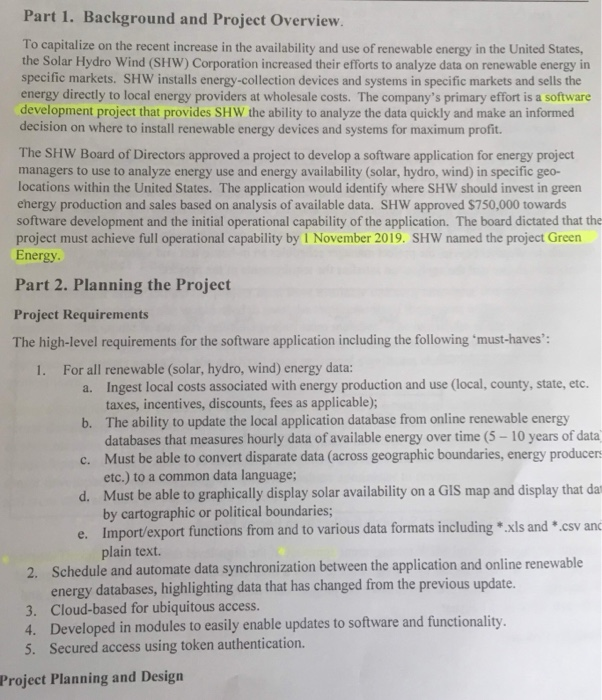 Part 1. Background and Project Overview To capitalize on the recent increase in the availability and use of renewable energy in the United States, the Solar Hydro Wind (SHW) Corporation increased their efforts to analyze data on renewable energy in specific markets. SHW installs energy-collection devices and systems in specific markets and sells the energy directly to local energy providers at wholesale costs. The companys primary effort is a software development project that provides SHW the ability to analyze the data quickly and make an informed decision on where to install renewable energy devices and systems for maximum 

<div class=