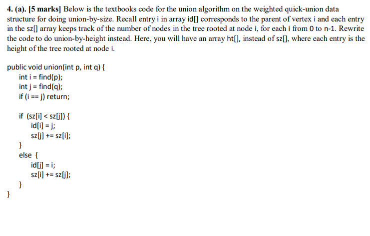 4. (a). [5 marks] Below is the textbooks code for the union algorithm on the weighted quick-union data structure for doing union-by-size. Recall entry i in array idl] corresponds to the parent of vertex i and each entry in the sz[] array keeps track of the number of nodes in the tree rooted at node i, for each i from 0 to n-1. Rewrite the code to do union-by-height instead. Here, you will have an array ht[], instead of sz[], where each entry is the height of the tree rooted at node i. public void union(int p, int q)f int i find(p); int j find(q); if (i-j) return; if (sz[i] < szj]) { id[i] = j; szü] + sz[i]; else f idjli; sz[i] += szül;