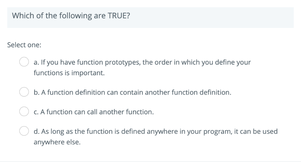 Which of the following are TRUE? Select one: a. If you have function prototypes, the order in which you define your functions