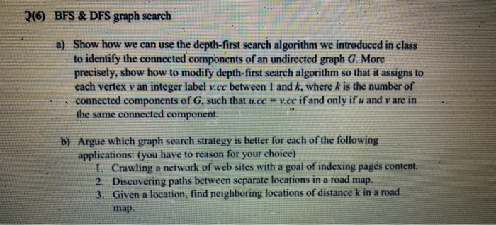 26) BFS & DFS graph search Show how we can use the depth-first search algorithm we intreduced in class to identify the connected components of an undirected graph G. More precisely, show how to modify depth-first search algorithm so that it assigns to each vertex v an integer label vcc between I and k, where k is the number of connected components of G, such that u.ce v.ee if and only if u and v are in the same connected component. a) Argue which graph search strategy is better for each of the following applications: (you have to reason for your choice) b) I. Crawling a network of web sites with a goal of indexing pages content. 2. 3. Discovering paths between separate locations in a road map. Given a location, find neighboring locations of distance k in a road map
