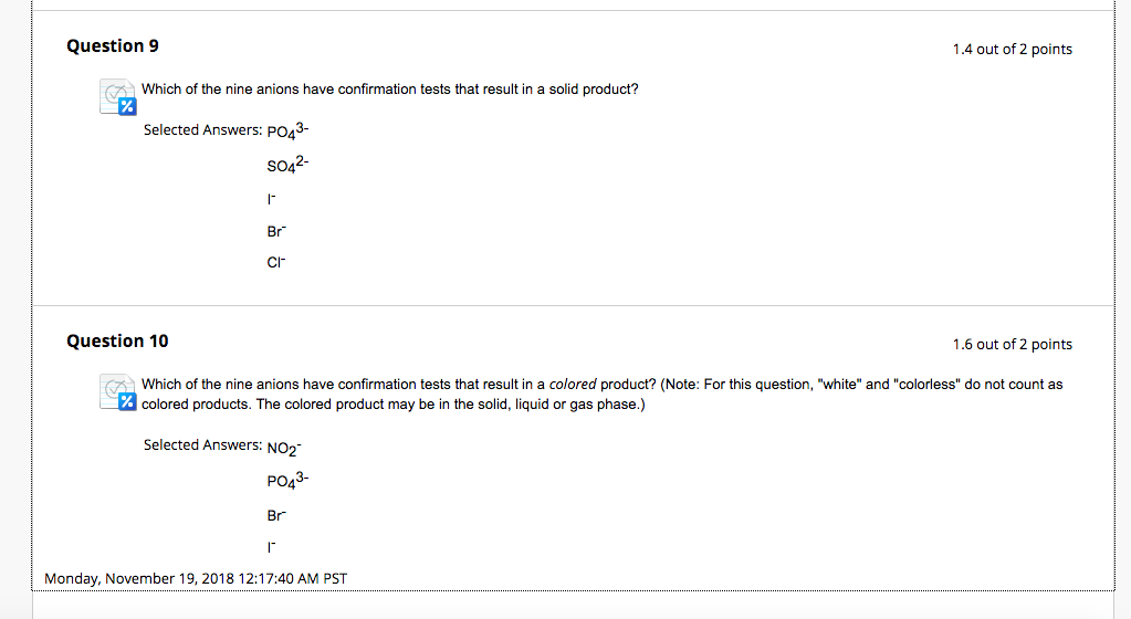 Question 9 1.4 out of 2 points Which of the nine anions have confirmation tests that result in a solid product? Selected Answers: Po43- scM2 Br CH Question 10 1.6 out of 2 points Which of the nine anions have confirmation tests that result in a colored product? (Note: For this question, white and colorless do not count as colored products. The colored product may be in the solid, liquid or gas phase.) Selected Answers: NO2 PO43- Br Monday, November 19, 2018 12:17:40 AM PST