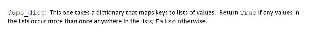 dups_dict: This one takes a dictionary that maps keys to lists of values. Return True if any values in the lists occur more than once anywhere in the lists; False otherwise.