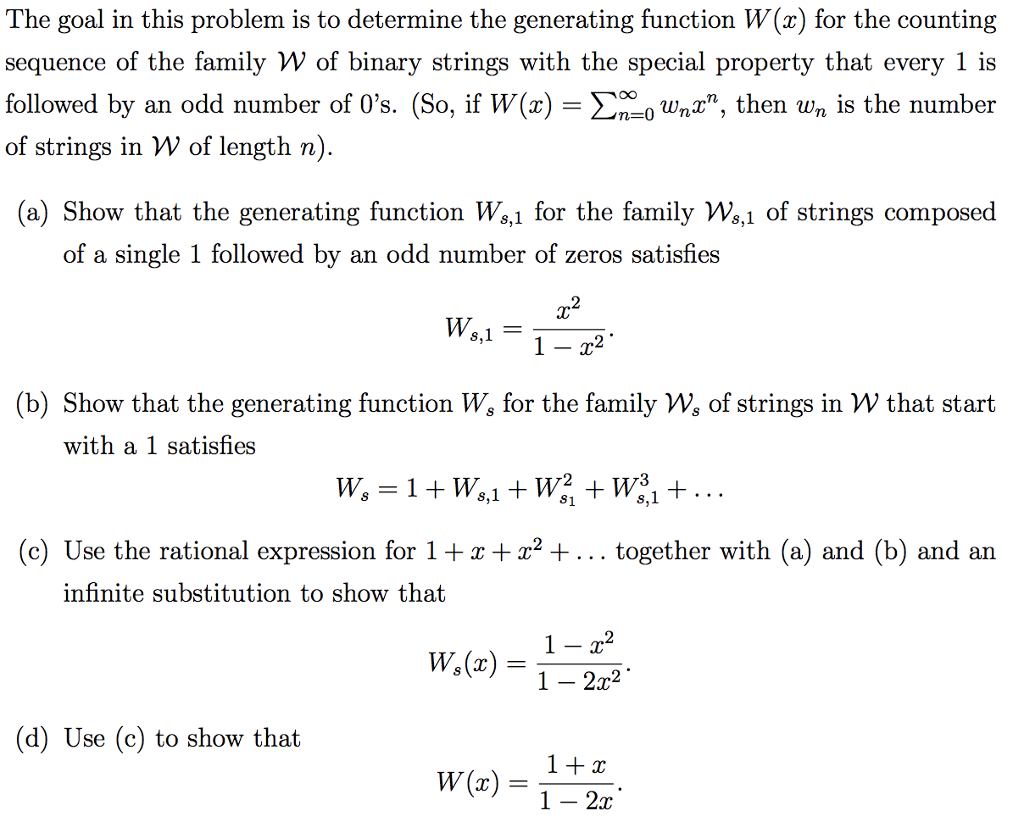 The goal in this problem is to determine the generating function W(x) for the counting sequence of the family W of binary strings with the special property that every 1 is followed by an odd number of 0s. (So, if W(x)-Ση-0wnz, then wn is the number of strings in W of length n) (a) Show that the generating function W%,1 for the family Ws,1 of strings composed of a single 1 followed by an odd number of zeros satisfies 2 (b) Show that the generating function W, for the family Ws of strings in W that start with a 1 satisfies (c) Use the rational expression for 12 + together with (a) and (b) and an infinite substitution to show that 1 - 2r2 (d) Use (c) to show that 1 - 2x