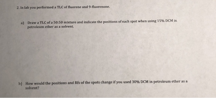 2. In lab you performed a TLC of fluorene and 9-fluorenone. Draw a TLC ofa 50:50 mixture and indicate the positions of each spot when using 15% DCM in petroleum ether as a solvent. a) How would the positions and Rs of the spots change if you used 30% DCM in petroleum ether as a solvent? b)