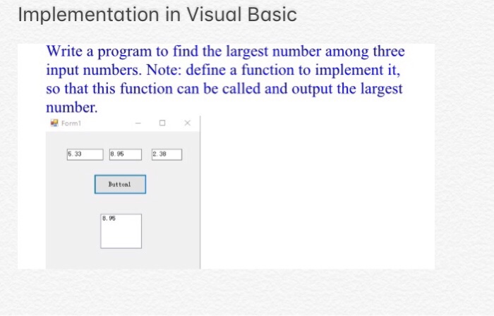 Implementation in Visual Basic Write a program to find the largest number among three input numbers. Note: define a function to implement it, so that this function can be called and output the largest number Form 1 95 38 Buttent 8.95