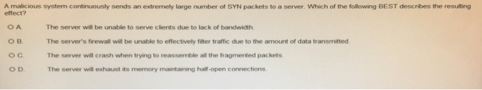 A malicious system continuously sends an extremely large number of SYN packets to a server. Which of the following BEST describes the resulting effect? O A ов. O C The server will be unable to serve clients due to lack of bandwidth The servers firewall will be unable to effectively filter traffic due to the amount of data transmitted The server will crash when trying to reassemble all the fragmented packets The server will exhaust its memory maintaining half-open connections
