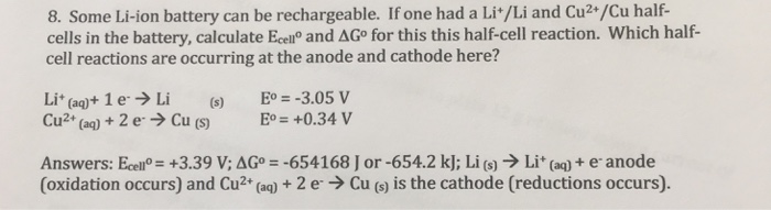8. Some Li-ion battery can be rechargeable. If one had a Li*/Li and Cu2+/Cu half- cells in the battery, calculate Ecen® and ΔGo for this this half-cell reaction, which half- cell reactions are occurring at the anode and cathode here? Lit (aq)+ 1 e. → Li (s) Cu2+ (aq) + 2e. → Cu (S) Eo =-3.05 V E° = +0.34 V Answers. Eceno= +3.39 VAG。=-654168 J or-654.2 k]; Li (s) → Li+ (aq) + e. anode (oxidation occurs) and Cu2+ (aq) + 2 e→ Cu (s) is the cathode (reductions occurs).