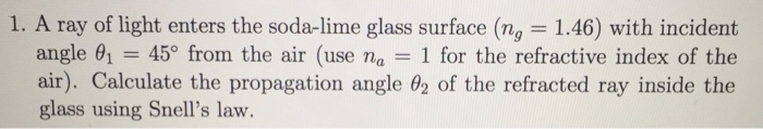 1. A ray of light enters the soda-lime glass surface (ng-1.46) with incident angle θ| = 45° from the air (use na-1 for the refractive index of the air). Calculate the propagation angle θ2 of the refracted ray inside the glass using Snells law.