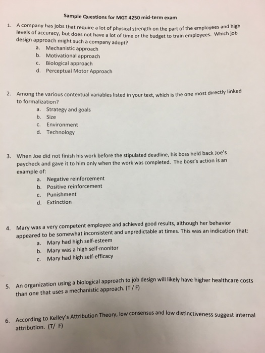 Sample Questions for MGT 4250 mid-term exam 1. A company has jobs that require a lot of physical strength on the part of the employees and high levels of accuracy, but does not have a lot of time or the budget to train employees. design approach might such a company adopt? Which job a. b. c. d. Mechanistic approach Motivational approach Biological approach Perceptual Motor Approach 2. Among the various contextual variables listed in your text, which is the one to formalization? most directly linked a. Strategy and goal:s b. Size c. Environment d. Technology When Joe did 

<div class=