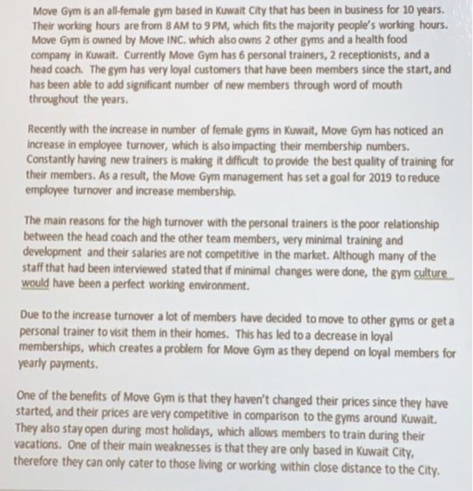 Move Gym is an all-female gym based in Kuwait City that has been in business for 10 years. Their working hours are from 8AM to 9 PM, which fits the majority peoples working hours Move Gym is owned by Move INC. which also owns 2 other gyms and a health food company in Kuwait. Currently Move Gym has 6 personal trainers, 2 receptionists, and a head coach. The gym has very loyal customers that have been members since the start, and has been able to add significant number of new members through word of mouth throughout the years 

<div class=