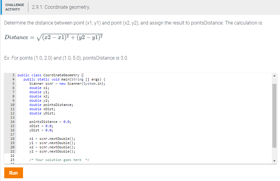 CHALLENE29.1: Coordinate geometry Determine the distance between point (x1, y1) and point (x2, y2), and assign the result to pointsDistance. The calculation is stance- Де2-x1)2 + (y2-y1 Ex: For points (1.0,2.0) and (1.0, 5.0), pointsDistance is 3.0 3 public class CoordinateGeometry 4 public static void main(String[ args) f Scanner scnr new Scanner(System.in); double x1; double yl; double x2; double y2; double pointsDistance; double xDist; double yDist; 12 pointsDistance = 0.0; xDist = 0.0; yDist 0.0 15 16 17 18 19 20 21 x1scnr.nextDouble) y1 scnr.nextDouble); x2scnr.nextDouble) y2 scnr.nextDouble); 23 Your solution goes here Run